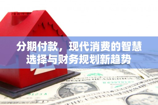 宣化分期付款，现代消费的智慧选择与财务规划新趋势