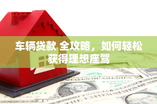 宣化车辆贷款 全攻略，如何轻松获得理想座驾