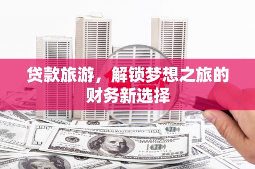 宣化贷款旅游，解锁梦想之旅的财务新选择