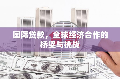 宣化国际贷款，全球经济合作的桥梁与挑战