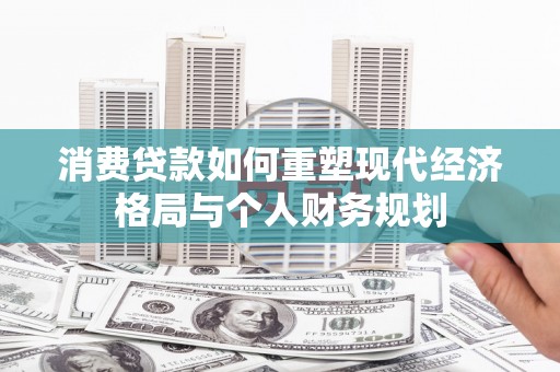 宣化消费贷款如何重塑现代经济格局与个人财务规划