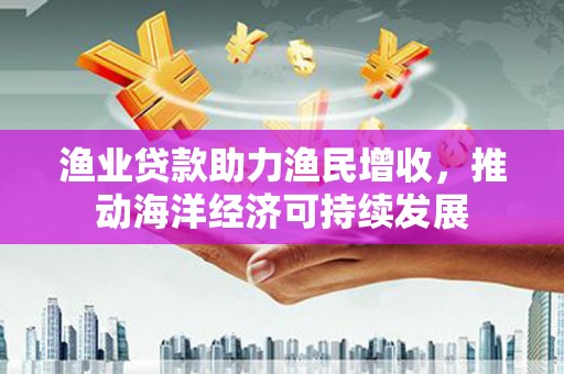 宣化渔业贷款助力渔民增收，推动海洋经济可持续发展