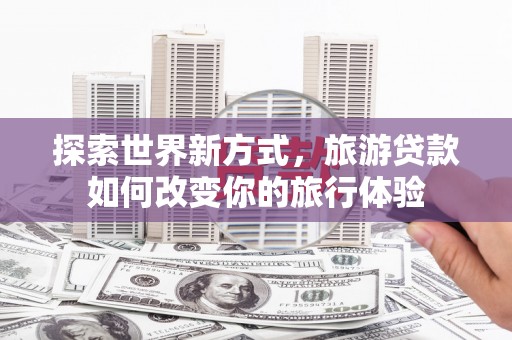 宣化探索世界新方式，旅游贷款如何改变你的旅行体验