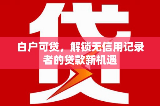宣化白户可贷，解锁无信用记录者的贷款新机遇