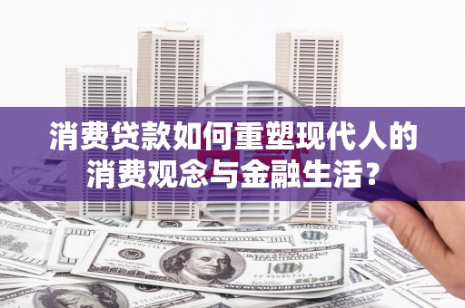 宣化消费贷款如何重塑现代人的消费观念与金融生活？