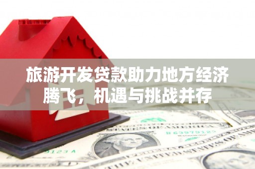 宣化旅游开发贷款助力地方经济腾飞，机遇与挑战并存