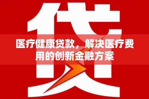 宣化医疗健康贷款，解决医疗费用的创新金融方案