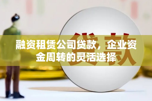 宣化融资租赁公司贷款，企业资金周转的灵活选择