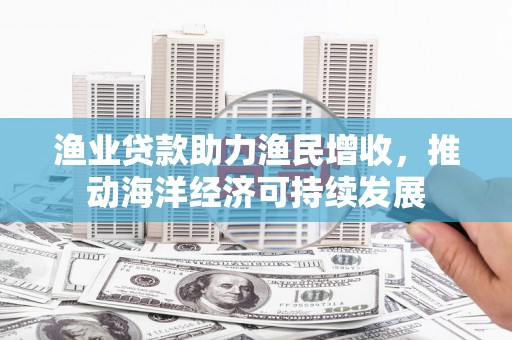 宣化渔业贷款助力渔民增收，推动海洋经济可持续发展