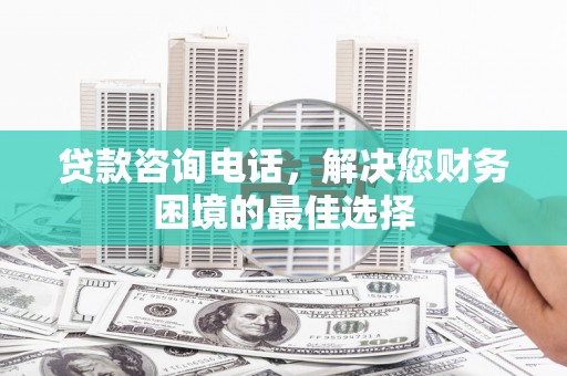 宣化贷款咨询电话，解决您财务困境的最佳选择