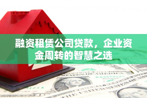 宣化融资租赁公司贷款，企业资金周转的智慧之选