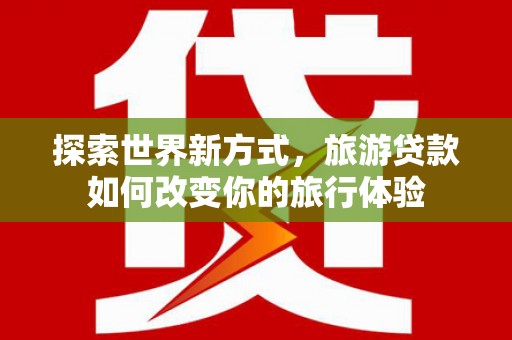 宣化探索世界新方式，旅游贷款如何改变你的旅行体验