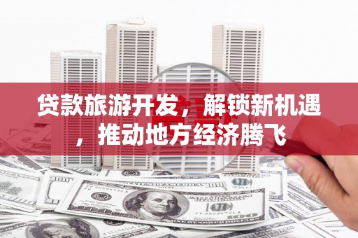 宣化贷款旅游开发，解锁新机遇，推动地方经济腾飞