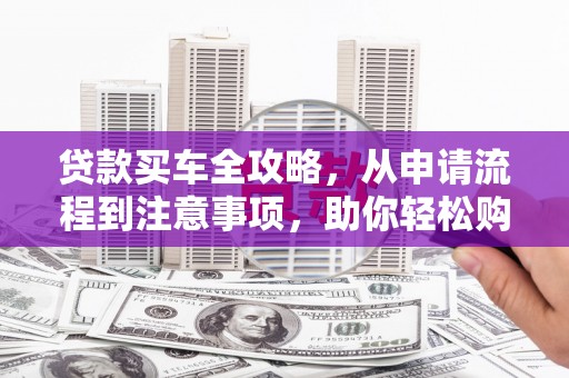 宣化贷款买车全攻略，从申请流程到注意事项，助你轻松购车