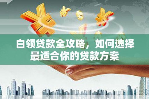宣化白领贷款全攻略，如何选择最适合你的贷款方案